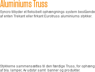 Aluminiums Truss
Syncro tilbyder et fleksibelt ophængnings system bestående af enten Trekant eller firkant Eurotruss aluminiums stykker. Stykkerne sammensættes til den færdige Truss, for ophæng af bla. lamper, Av udstyr samt banner og produkter. 